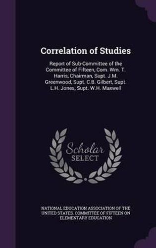 Correlation of Studies: Report of Sub-Committee of the Committee of Fifteen, Com. Wm. T. Harris, Chairman, Supt. J.M. Greenwood, Supt. C.B. Gilbert, Supt. L.H. Jones, Supt. W.H. Maxwell