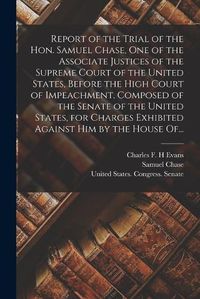 Cover image for Report of the Trial of the Hon. Samuel Chase, One of the Associate Justices of the Supreme Court of the United States, Before the High Court of Impeachment, Composed of the Senate of the United States, for Charges Exhibited Against Him by the House Of...