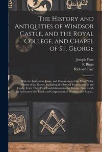 Cover image for The History and Antiquities of Windsor Castle, and the Royal College, and Chapel of St. George: With the Institution, Laws, and Ceremonies of the Most Noble Order of the Garter, Including the Several Foundations in the Castle, From Their First...