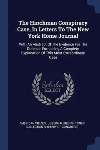 Cover image for The Hinchman Conspiracy Case, in Letters to the New York Home Journal: With an Abstract of the Evidence for the Defence, Furnishing a Complete Explanation of This Most Extraordinary Case