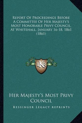 Cover image for Report of Proceedings Before a Committee of Her Majesty's Most Honorable Privy Council, at Whitehall, January 16-18, 1861 (1861)