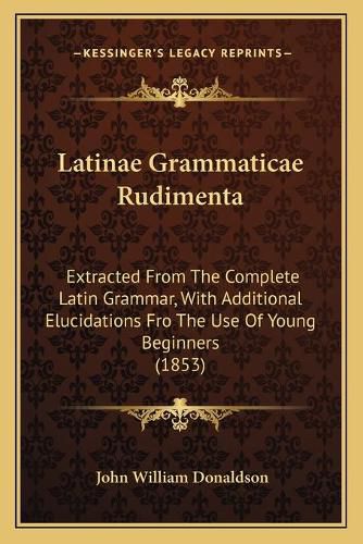 Latinae Grammaticae Rudimenta: Extracted from the Complete Latin Grammar, with Additional Elucidations Fro the Use of Young Beginners (1853)