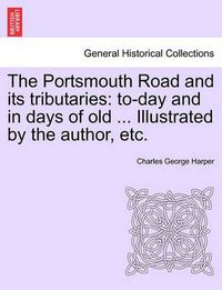 Cover image for The Portsmouth Road and Its Tributaries: To-Day and in Days of Old ... Illustrated by the Author, Etc.