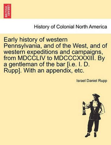 Cover image for Early history of western Pennsylvania, and of the West, and of western expeditions and campaigns, from MDCCLIV to MDCCCXXXIII. By a gentleman of the bar [i.e. I. D. Rupp]. With an appendix, etc.