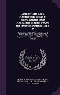 Cover image for Letters of His Royal Highness the Prince of Wales, and the Right Honourable William Pitt, on the Proposed Regency, 1788-9: To Which Are Added, the Declaration and Protest of the Royal Dukes, Against the Regency Now Proposed, and Mr. Perceval's Answer