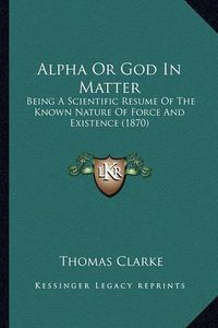 Cover image for Alpha or God in Matter: Being a Scientific Resume of the Known Nature of Force and Existence (1870)