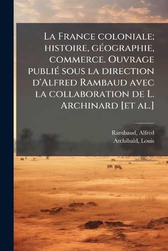Cover image for La France Coloniale; Histoire, G Ographie, Commerce. Ouvrage Publi Sous La Direction D'Alfred Rambaud Avec La Collaboration de L. Archinard [Et Al.]
