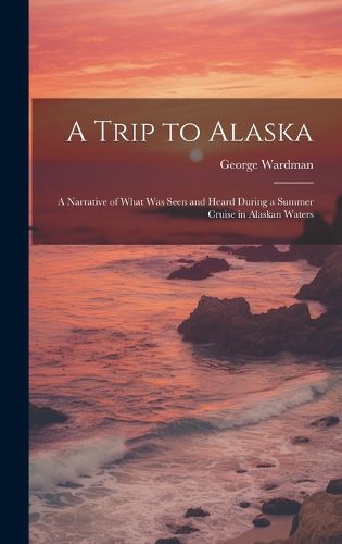 Cover image for A Trip to Alaska; a Narrative of What was Seen and Heard During a Summer Cruise in Alaskan Waters