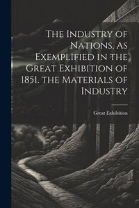 Cover image for The Industry of Nations, As Exemplified in the Great Exhibition of 1851. the Materials of Industry