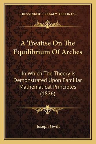 A Treatise on the Equilibrium of Arches: In Which the Theory Is Demonstrated Upon Familiar Mathematical Principles (1826)