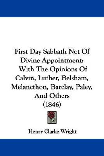 Cover image for First Day Sabbath Not Of Divine Appointment: With The Opinions Of Calvin, Luther, Belsham, Melancthon, Barclay, Paley, And Others (1846)