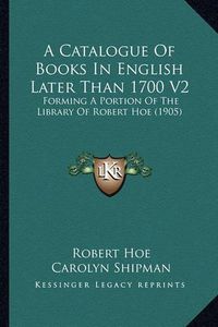 Cover image for A Catalogue of Books in English Later Than 1700 V2: Forming a Portion of the Library of Robert Hoe (1905)