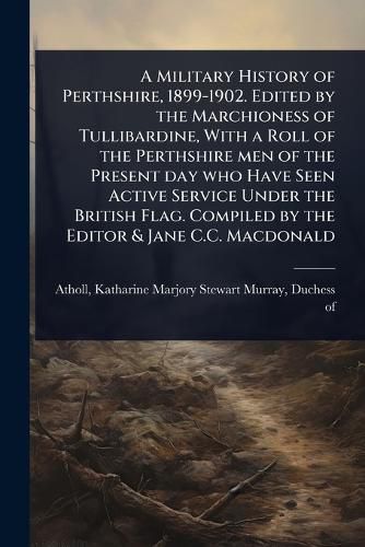 Cover image for A Military History of Perthshire, 1899-1902. Edited by the Marchioness of Tullibardine, With a Roll of the Perthshire men of the Present day who Have Seen Active Service Under the British Flag. Compiled by the Editor & Jane C.C. Macdonald