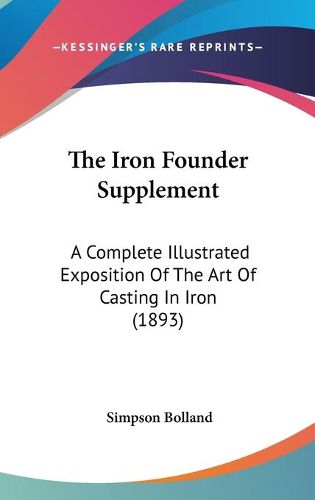 Cover image for The Iron Founder Supplement: A Complete Illustrated Exposition of the Art of Casting in Iron (1893)