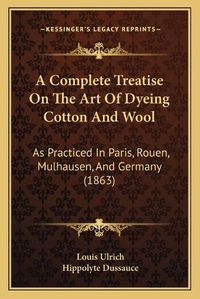 Cover image for A Complete Treatise on the Art of Dyeing Cotton and Wool: As Practiced in Paris, Rouen, Mulhausen, and Germany (1863)