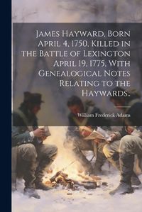 Cover image for James Hayward, Born April 4, 1750, Killed in the Battle of Lexington April 19, 1775, With Genealogical Notes Relating to the Haywards..