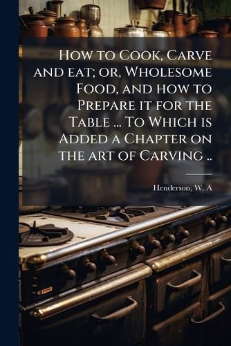 Cover image for How to Cook, Carve and Eat; Or, Wholesome Food, and How to Prepare It for the Table ... to Which Is Added a Chapter on the Art of Carving ..