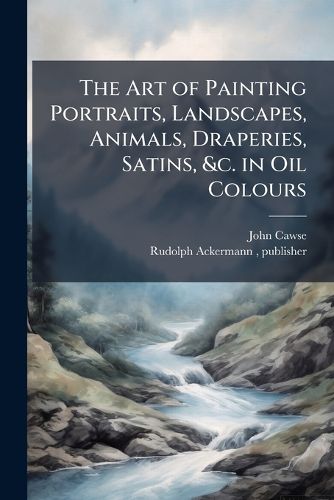 Cover image for The Art of Painting Portraits, Landscapes, Animals, Draperies, Satins, &c. in Oil Colours