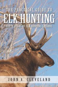 Cover image for The Practical Guide To Elk Hunting: Forty Years Of Elk Hunting Lessons