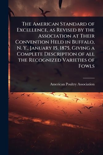 Cover image for The American Standard of Excellence, as Revised by the Association at Their Convention Held in Buffalo, N. Y., January 15, 1875, Giving a Complete Description of all the Recognized Varieties of Fowls