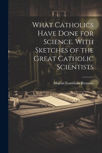 Cover image for What Catholics Have Done for Science. With Sketches of the Great Catholic Scientists