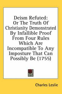 Cover image for Deism Refuted: Or the Truth of Christianity Demonstrated by Infallible Proof from Four Rules Which Are Incompatible to Any Imposture That Can Possibly Be (1755)