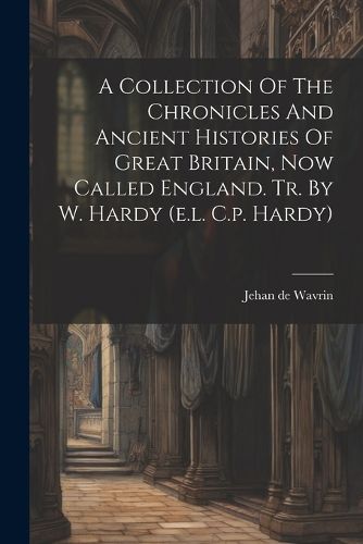 Cover image for A Collection Of The Chronicles And Ancient Histories Of Great Britain, Now Called England. Tr. By W. Hardy (e.l. C.p. Hardy)