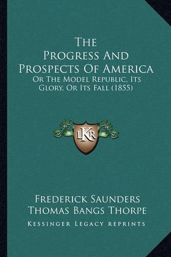 The Progress and Prospects of America the Progress and Prospects of America: Or the Model Republic, Its Glory, or Its Fall (1855) or the Model Republic, Its Glory, or Its Fall (1855)