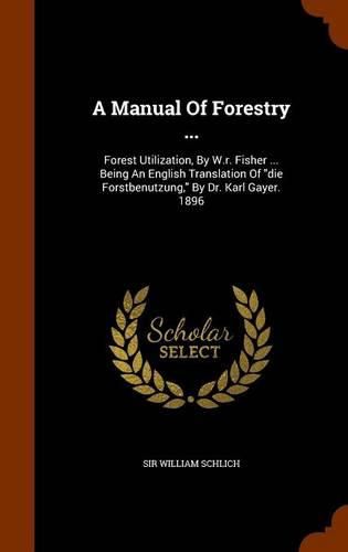 A Manual of Forestry ...: Forest Utilization, by W.R. Fisher ... Being an English Translation of Die Forstbenutzung, by Dr. Karl Gayer. 1896