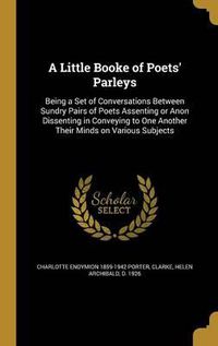 Cover image for A Little Booke of Poets' Parleys: Being a Set of Conversations Between Sundry Pairs of Poets Assenting or Anon Dissenting in Conveying to One Another Their Minds on Various Subjects