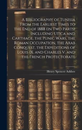 Cover image for A Bibliography of Tunisia From the Earliest Times to the end of 1888 (in two Parts) Including Utica and Carthage, the Punic Wars, the Roman Occupation, the Arab Conquest, the Expeditions of Louis IX. and Charles V. and the French Protectorate