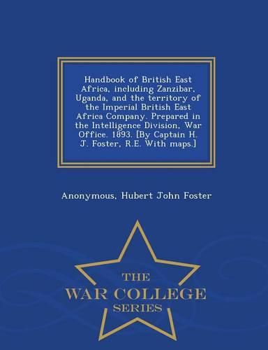 Cover image for Handbook of British East Africa, Including Zanzibar, Uganda, and the Territory of the Imperial British East Africa Company. Prepared in the Intelligence Division, War Office. 1893. [By Captain H. J. Foster, R.E. with Maps.] - War College Series