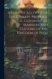 Cover image for A Concise Account of the Climate, Produce, Trade, Government, Manners, and Customs, of the Kingdom of Pegu