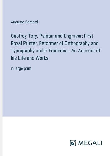 Geofroy Tory, Painter and Engraver; First Royal Printer, Reformer of Orthography and Typography under Francois I. An Account of his Life and Works