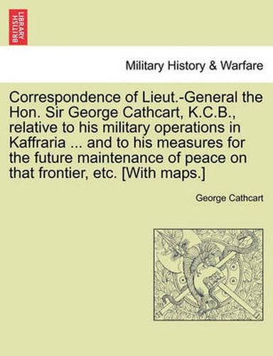 Cover image for Correspondence of Lieut.-General the Hon. Sir George Cathcart, K.C.B., Relative to His Military Operations in Kaffraria ... and to His Measures for the Future Maintenance of Peace on That Frontier, Etc. [With Maps.]