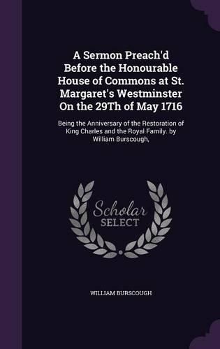 Cover image for A Sermon Preach'd Before the Honourable House of Commons at St. Margaret's Westminster on the 29th of May 1716: Being the Anniversary of the Restoration of King Charles and the Royal Family. by William Burscough,