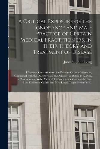 Cover image for A Critical Exposure of the Ignorance and Mal-practice of Certain Medical Practitioners, in Their Theory and Treatment of Disease: Likewise Observations on the Primary Cause of Ailments, Connected With the Discoveries of the Author: to Which Is...