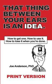 Cover image for That Thing Between Your Ears Is An Idea: How to get one. How to use it. How to lose it when you're done