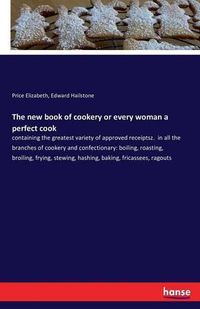 Cover image for The new book of cookery or every woman a perfect cook: containing the greatest variety of approved receiptsz. in all the branches of cookery and confectionary: boiling, roasting, broiling, frying, stewing, hashing, baking, fricassees, ragouts