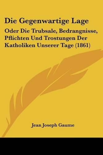 Cover image for Die Gegenwartige Lage: Oder Die Trubsale, Bedrangnisse, Pflichten Und Trostungen Der Katholiken Unserer Tage (1861)