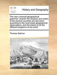 Cover image for The New Universal Geographical Grammar: Wherein the Situation and Extent of the Several Countries Are Laid Down According to the Most Exact Geographical Observations, and the History of All the Different Kingdoms of the World