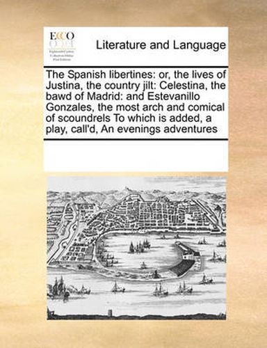 Cover image for The Spanish Libertines: Or, the Lives of Justina, the Country Jilt: Celestina, the Bawd of Madrid: And Estevanillo Gonzales, the Most Arch and Comical of Scoundrels to Which Is Added, a Play, Call'd, an Evenings Adventures
