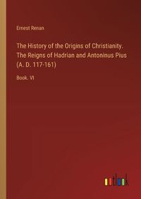 Cover image for The History of the Origins of Christianity. The Reigns of Hadrian and Antoninus Pius (A. D. 117-161)