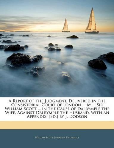 A Report of the Judgment, Delivered in the Consistorial Court of London ... by ... Sir William Scott ... in the Cause of Dalrymple the Wife, Against Dalrymple the Husband. with an Appendix. [Ed.] by J. Dodson