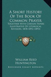 Cover image for A Short History of the Book of Common Prayer: Together with Certain Papers Illustrative of Liturgical Revision, 1878-1892 (1893)