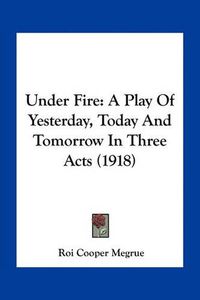 Cover image for Under Fire: A Play of Yesterday, Today and Tomorrow in Three Acts (1918)