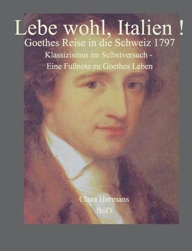 Lebe wohl, Italien!: Goethes Reise in die Schweiz 1797. Klassizismus im Selbstversuch - eine Fussnote zu Goethes Leben