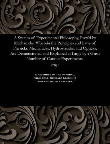 Cover image for A System of Experimental Philosophy, Prov'd by Mechanicks: Wherein the Principles and Laws of Physicks, Mechanicks, Hydrostaticks, and Opticks, Are Demonstrated and Explained at Large by a Great Number of Curious Experiments: