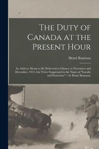 Cover image for The Duty of Canada at the Present Hour: an Address Meant to Be Delivered at Ottawa, in November and December, 1914, but Twice Suppressed in the Name of loyalty and Patriotism / by Henri Bourassa.