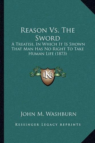 Cover image for Reason vs. the Sword: A Treatise, in Which It Is Shown That Man Has No Right to Take Human Life (1873)